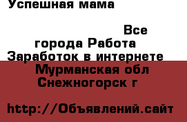  Успешная мама                                                                 - Все города Работа » Заработок в интернете   . Мурманская обл.,Снежногорск г.